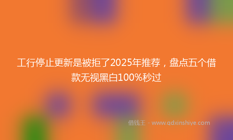 工行停止更新是被拒了2025年推荐，盘点五个借款无视黑白100%秒过
