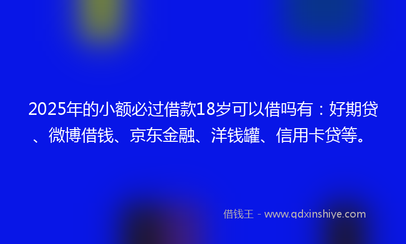 2025年的小额必过借款18岁可以借吗有：好期贷、微博借钱、京东金融、洋钱罐、信用卡贷等。