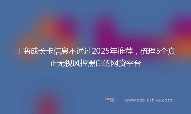 工商成长卡信息不通过2025年推荐，梳理5个真正无视风控黑白的网贷平台