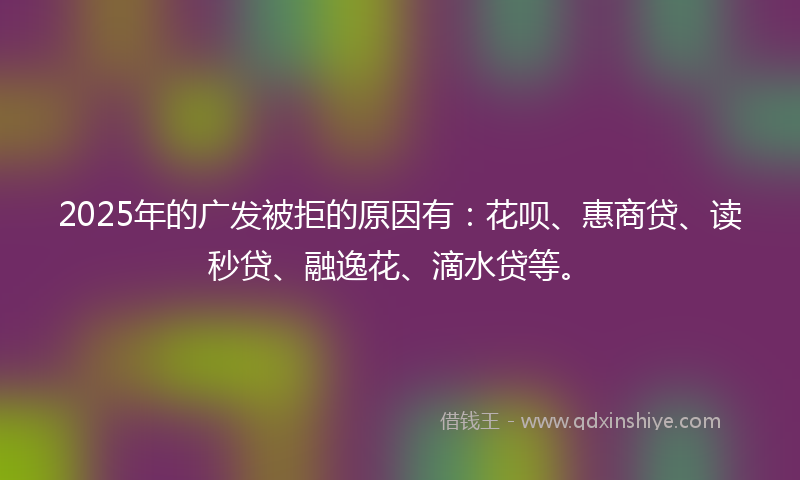 2025年的广发被拒的原因有：花呗、惠商贷、读秒贷、融逸花、滴水贷等。