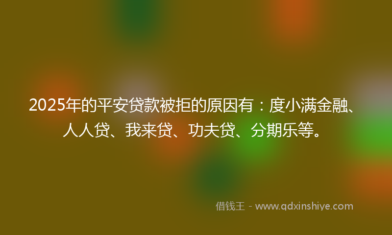 2025年的平安贷款被拒的原因有：度小满金融、人人贷、我来贷、功夫贷、分期乐等。