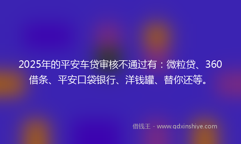 2025年的平安车贷审核不通过有：微粒贷、360借条、平安口袋银行、洋钱罐、替你还等。