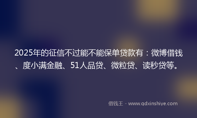 2025年的征信不过能不能保单贷款有：微博借钱、度小满金融、51人品贷、微粒贷、读秒贷等。