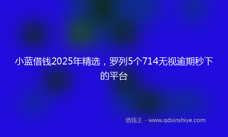 小蓝借钱2025年精选，罗列5个714无视逾期秒下的平台