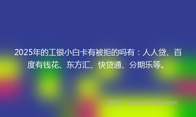 2025年的工银小白卡有被拒的吗有：人人贷、百度有钱花、东方汇、快贷通、分期乐等。
