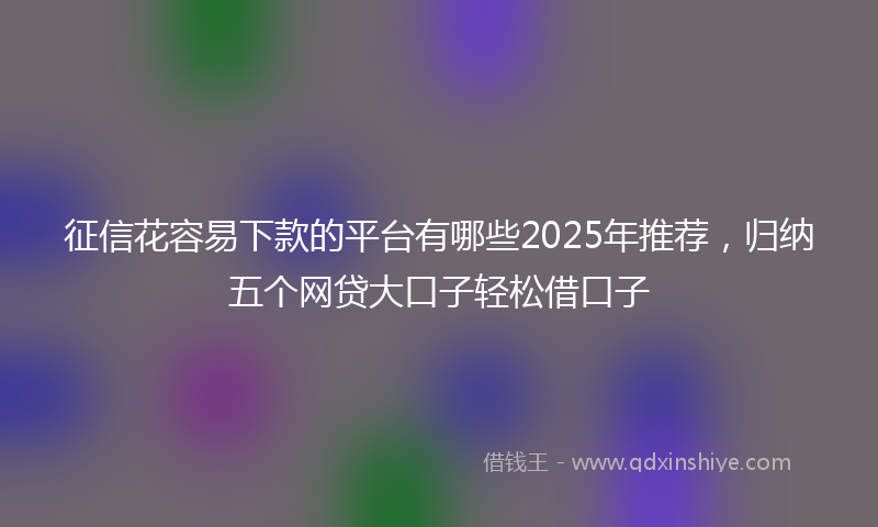 征信花容易下款的平台有哪些2025年推荐，归纳五个网贷大口子轻松借口子