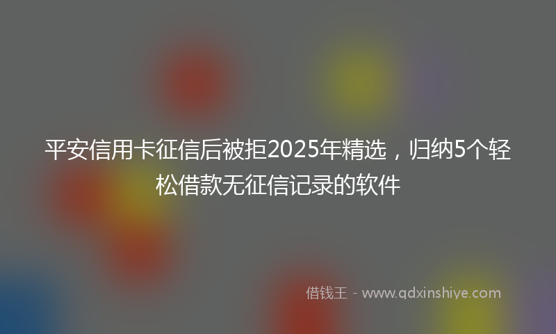 平安信用卡征信后被拒2025年精选，归纳5个轻松借款无征信记录的软件