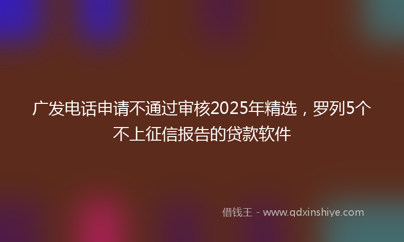 广发电话申请不通过审核2025年精选，罗列5个不上征信报告的贷款软件