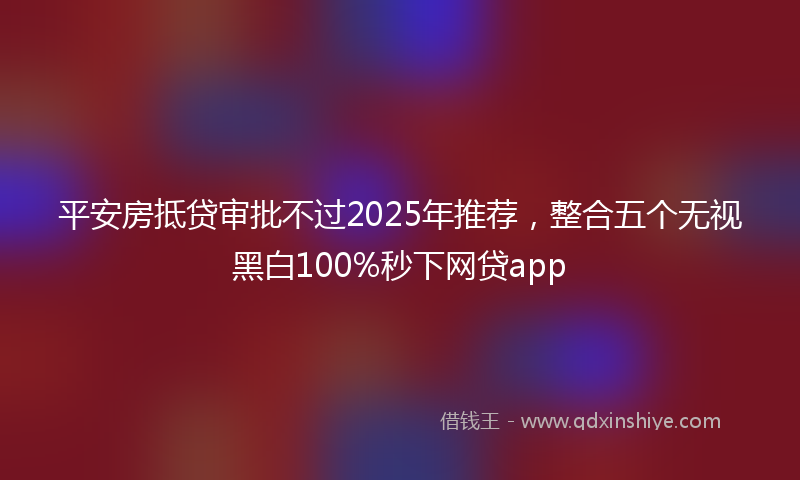 平安房抵贷审批不过2025年推荐，整合五个无视黑白100%秒下网贷app