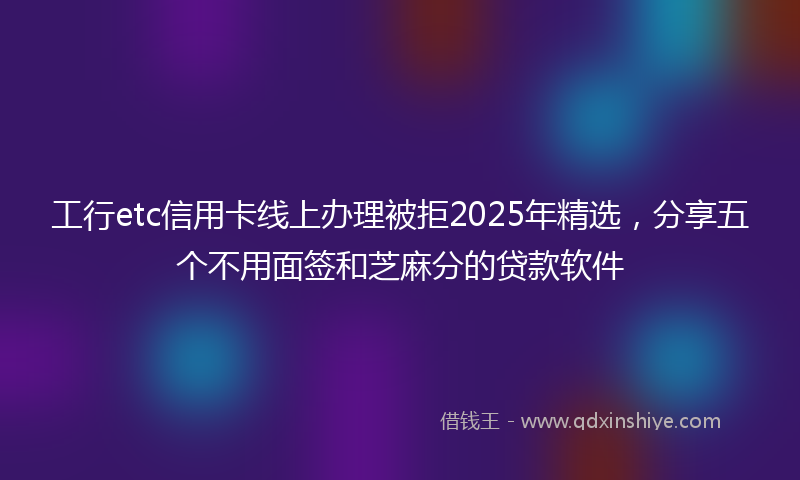工行etc信用卡线上办理被拒2025年精选，分享五个不用面签和芝麻分的贷款软件