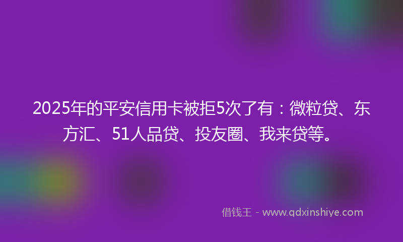 2025年的平安信用卡被拒5次了有：微粒贷、东方汇、51人品贷、投友圈、我来贷等。
