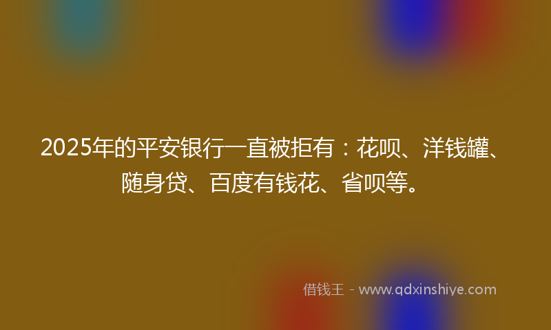 2025年的平安银行一直被拒有：花呗、洋钱罐、随身贷、百度有钱花、省呗等。