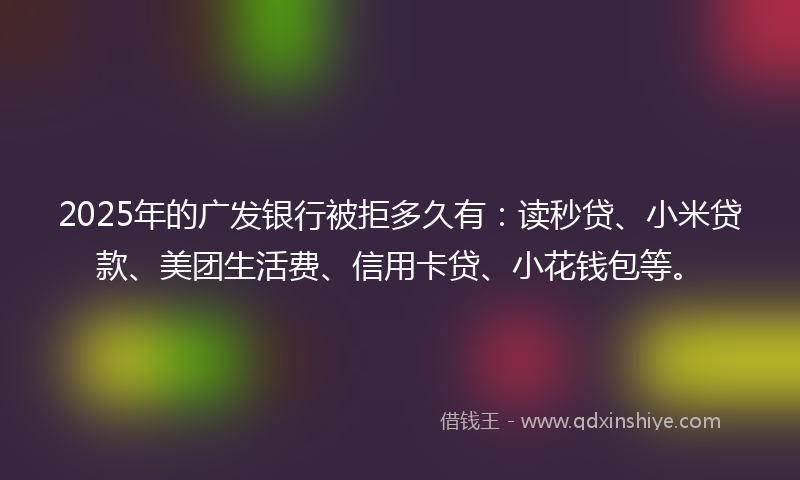 2025年的广发银行被拒多久有：读秒贷、小米贷款、美团生活费、信用卡贷、小花钱包等。
