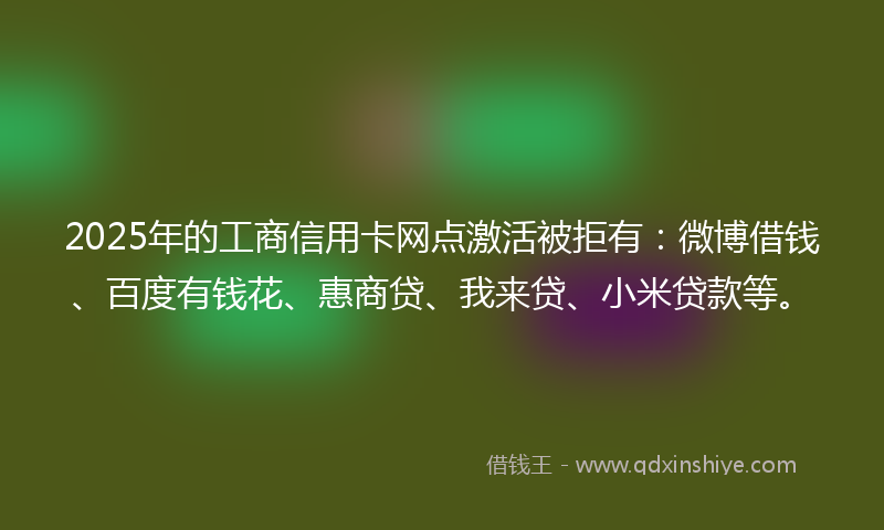 2025年的工商信用卡网点激活被拒有：微博借钱、百度有钱花、惠商贷、我来贷、小米贷款等。