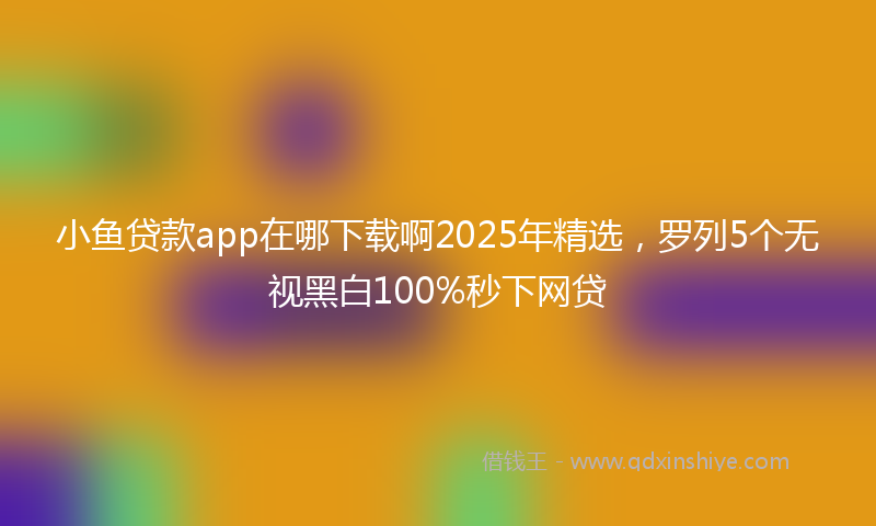 小鱼贷款app在哪下载啊2025年精选，罗列5个无视黑白100%秒下网贷