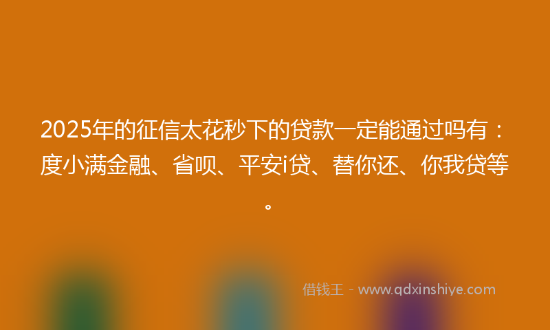 2025年的征信太花秒下的贷款一定能通过吗有：度小满金融、省呗、平安i贷、替你还、你我贷等。