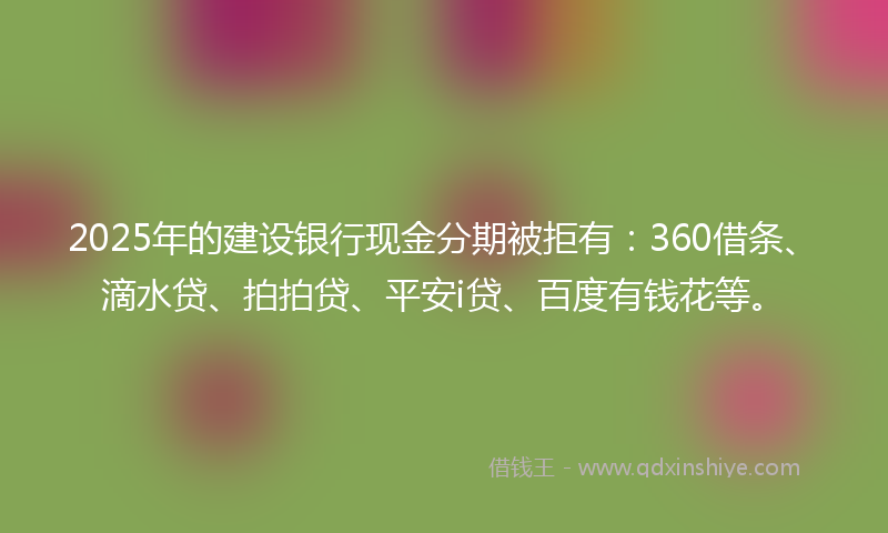 2025年的建设银行现金分期被拒有：360借条、滴水贷、拍拍贷、平安i贷、百度有钱花等。