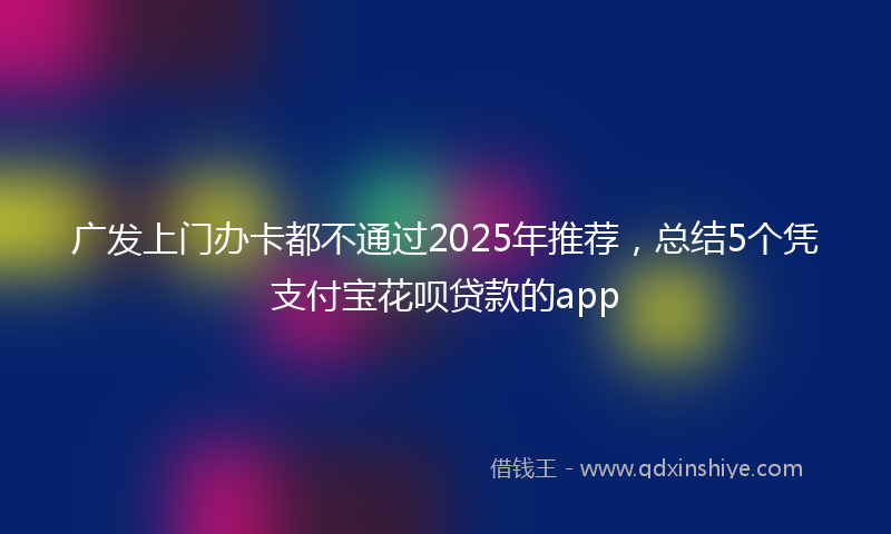 广发上门办卡都不通过2025年推荐，总结5个凭支付宝花呗贷款的app