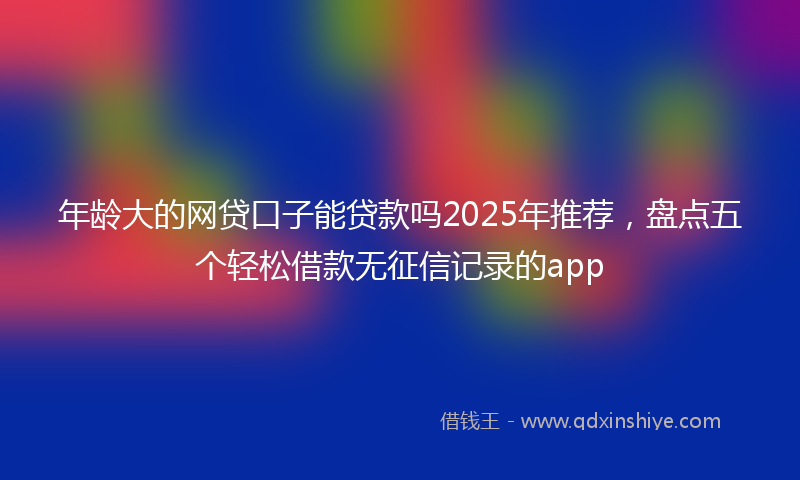 年龄大的网贷口子能贷款吗2025年推荐，盘点五个轻松借款无征信记录的app