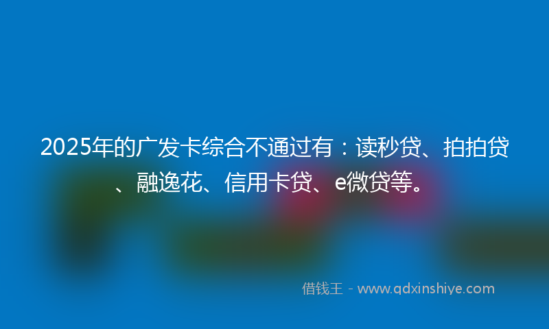 2025年的广发卡综合不通过有：读秒贷、拍拍贷、融逸花、信用卡贷、e微贷等。