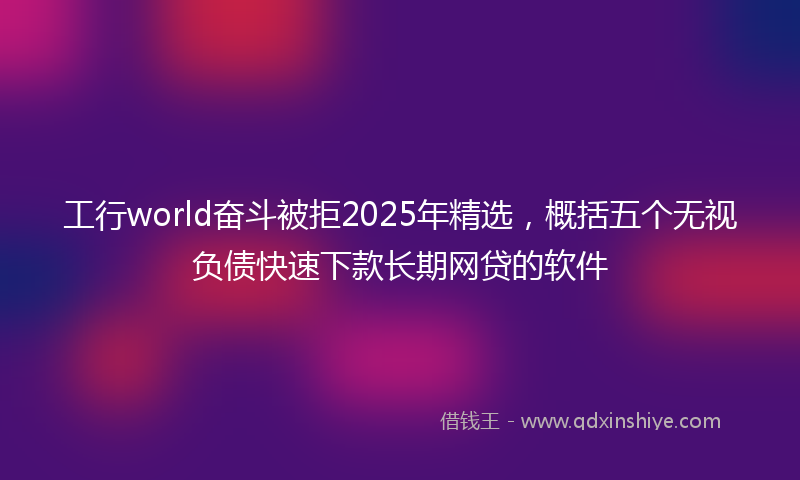 工行world奋斗被拒2025年精选，概括五个无视负债快速下款长期网贷的软件