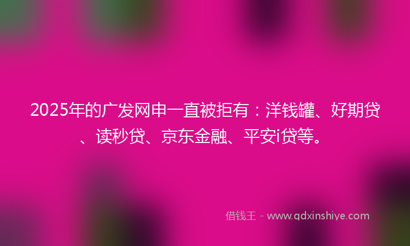 2025年的广发网申一直被拒有：洋钱罐、好期贷、读秒贷、京东金融、平安i贷等。