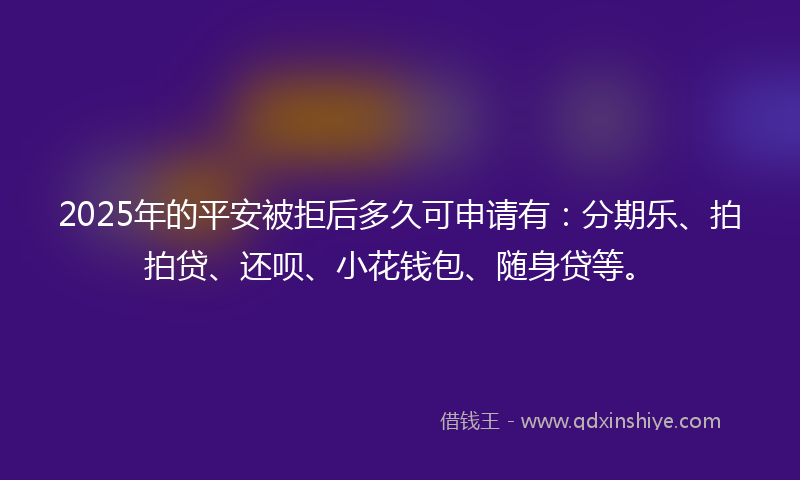 2025年的平安被拒后多久可申请有：分期乐、拍拍贷、还呗、小花钱包、随身贷等。