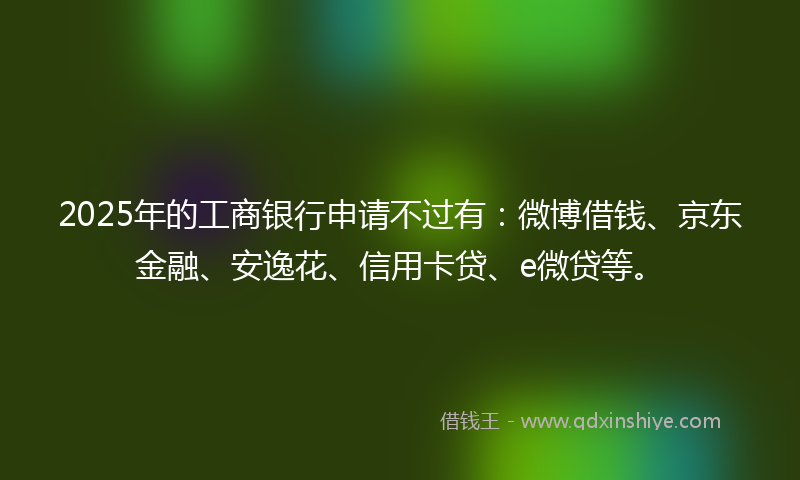 2025年的工商银行申请不过有：微博借钱、京东金融、安逸花、信用卡贷、e微贷等。
