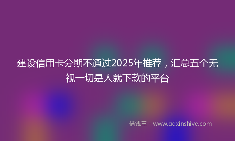 建设信用卡分期不通过2025年推荐，汇总五个无视一切是人就下款的平台