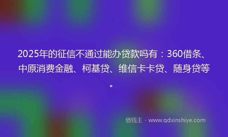 2025年的征信不通过能办贷款吗有：360借条、中原消费金融、柯基贷、维信卡卡贷、随身贷等。