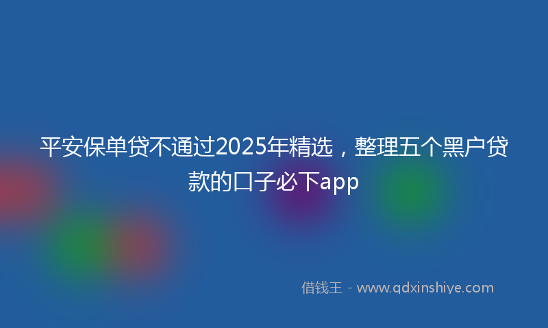 平安保单贷不通过2025年精选，整理五个黑户贷款的口子必下app