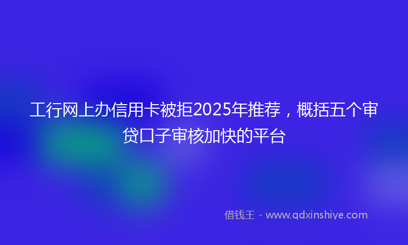 工行网上办信用卡被拒2025年推荐，概括五个审贷口子审核加快的平台