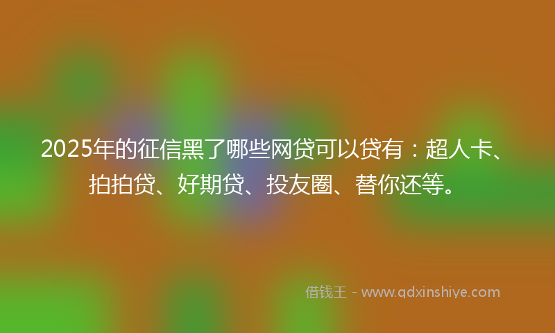 2025年的征信黑了哪些网贷可以贷有：超人卡、拍拍贷、好期贷、投友圈、替你还等。