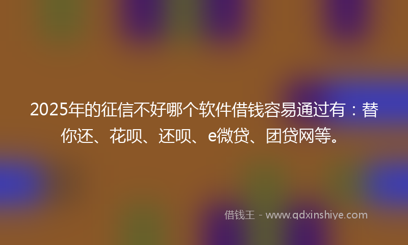 2025年的征信不好哪个软件借钱容易通过有：替你还、花呗、还呗、e微贷、团贷网等。