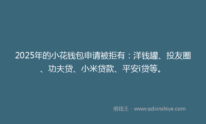 2025年的小花钱包申请被拒有：洋钱罐、投友圈、功夫贷、小米贷款、平安i贷等。