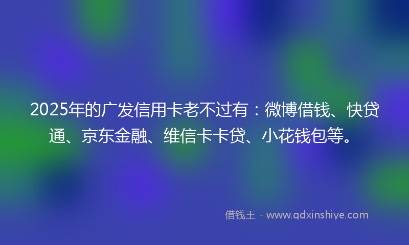 2025年的广发信用卡老不过有：微博借钱、快贷通、京东金融、维信卡卡贷、小花钱包等。