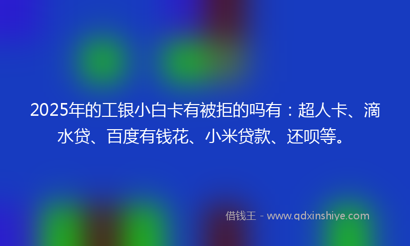 2025年的工银小白卡有被拒的吗有：超人卡、滴水贷、百度有钱花、小米贷款、还呗等。