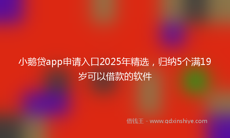 小鹅贷app申请入口2025年精选，归纳5个满19岁可以借款的软件