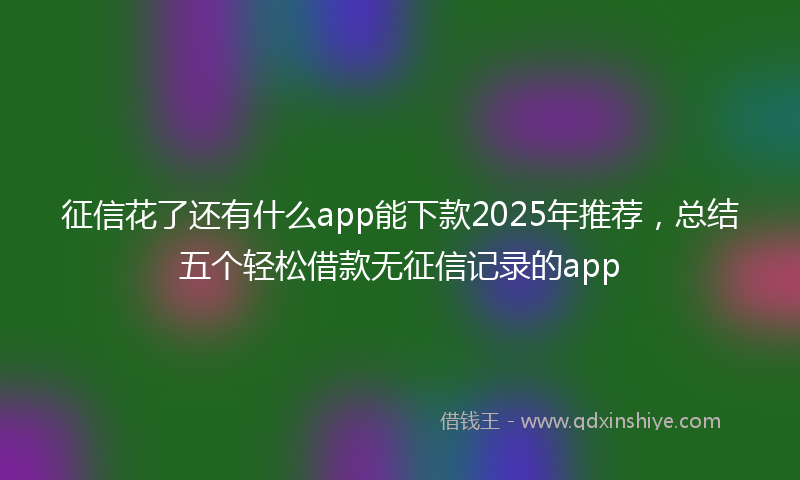 征信花了还有什么app能下款2025年推荐，总结五个轻松借款无征信记录的app