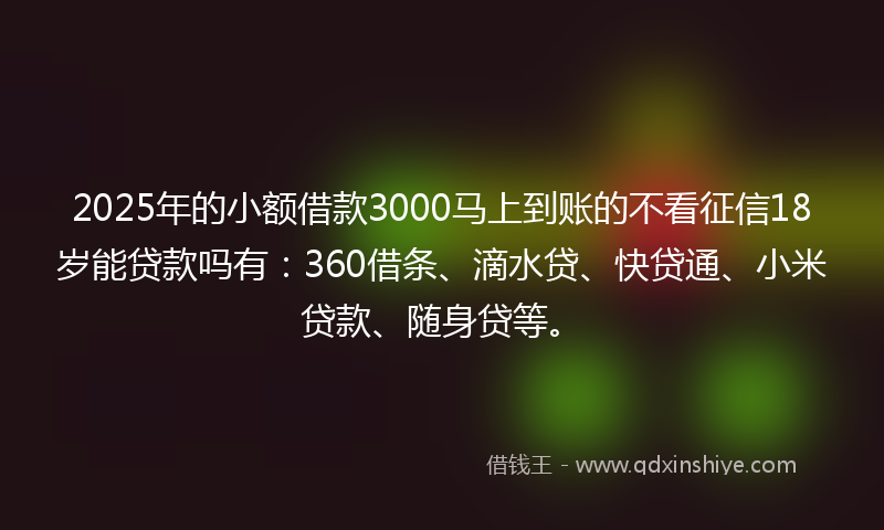 2025年的小额借款3000马上到账的不看征信18岁能贷款吗有：360借条、滴水贷、快贷通、小米贷款、随身贷等。