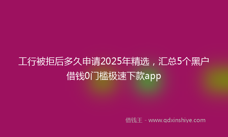 工行被拒后多久申请2025年精选，汇总5个黑户借钱0门槛极速下款app
