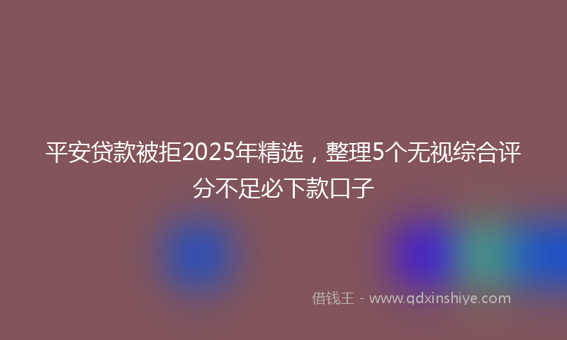 平安贷款被拒2025年精选，整理5个无视综合评分不足必下款口子