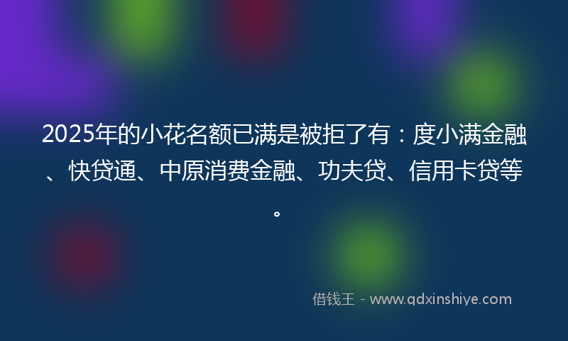 2025年的小花名额已满是被拒了有：度小满金融、快贷通、中原消费金融、功夫贷、信用卡贷等。