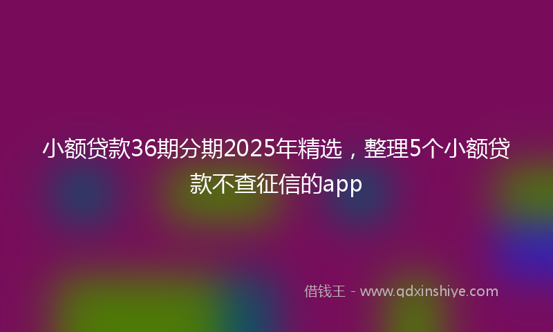 小额贷款36期分期2025年精选，整理5个小额贷款不查征信的app