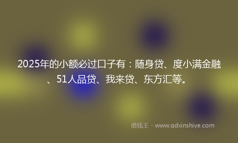 2025年的小额必过口子有：随身贷、度小满金融、51人品贷、我来贷、东方汇等。