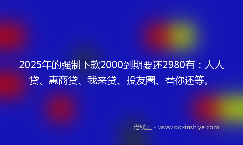 2025年的强制下款2000到期要还2980有：人人贷、惠商贷、我来贷、投友圈、替你还等。