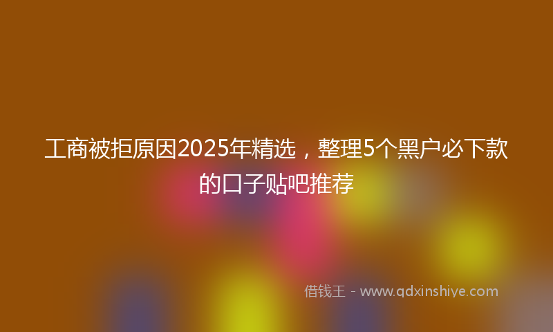 工商被拒原因2025年精选，整理5个黑户必下款的口子贴吧推荐