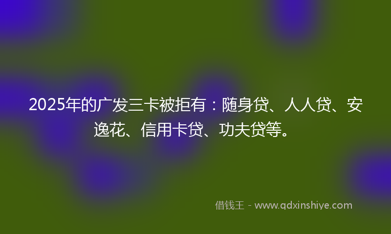 2025年的广发三卡被拒有：随身贷、人人贷、安逸花、信用卡贷、功夫贷等。