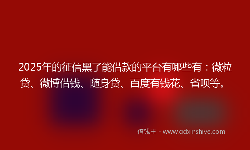 2025年的征信黑了能借款的平台有哪些有：微粒贷、微博借钱、随身贷、百度有钱花、省呗等。