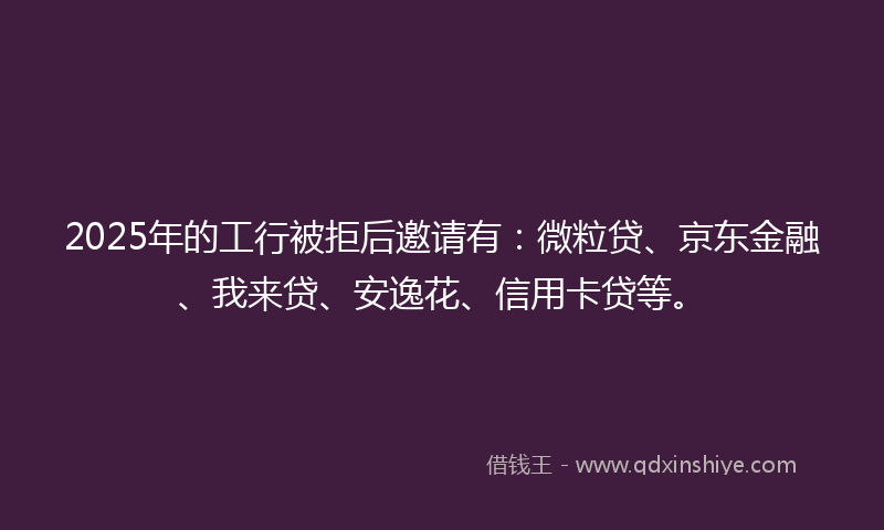 2025年的工行被拒后邀请有：微粒贷、京东金融、我来贷、安逸花、信用卡贷等。